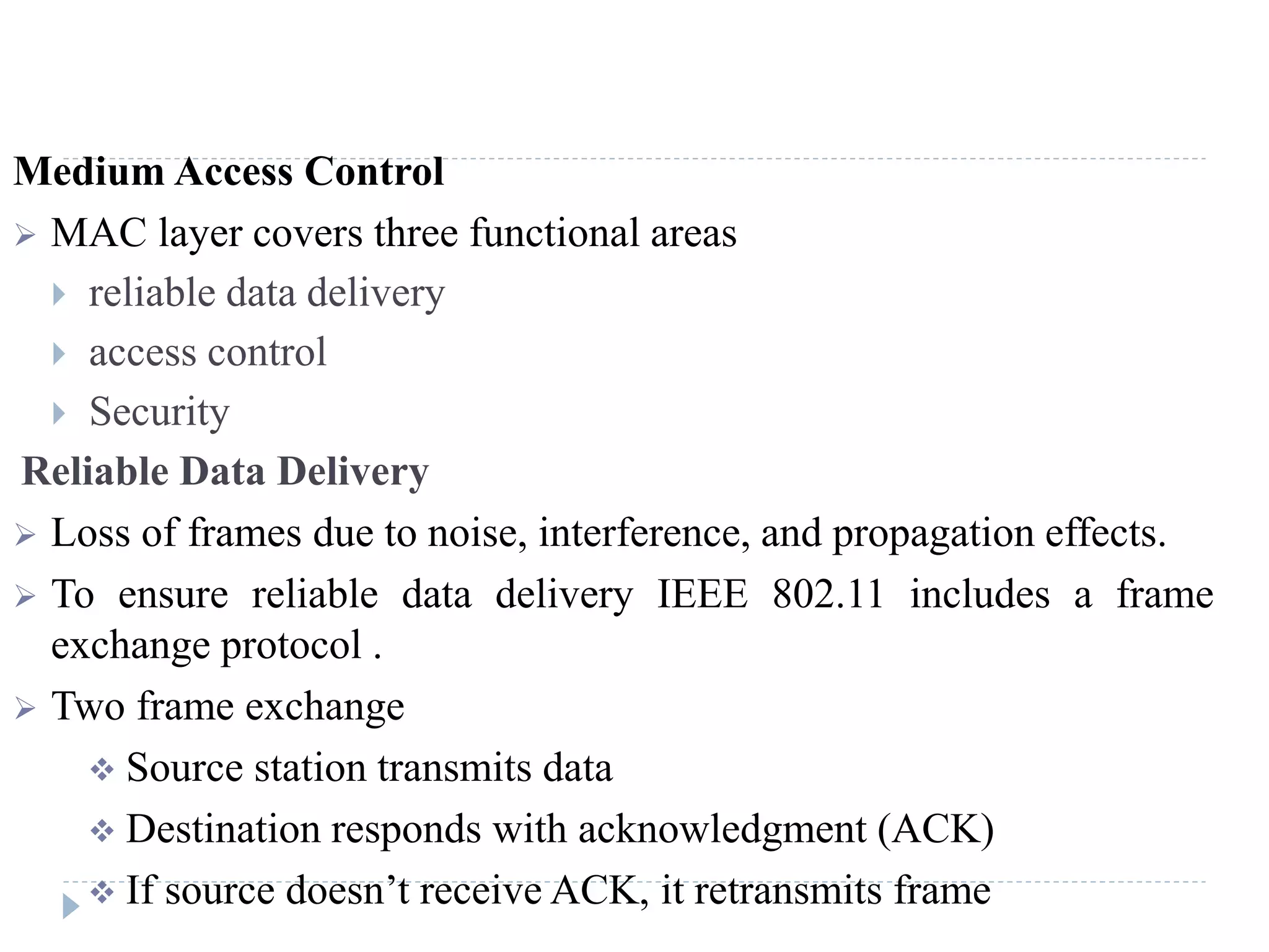 Medium Access Control
 MAC layer covers three functional areas
 reliable data delivery
 access control
 Security
Reliable Data Delivery
 Loss of frames due to noise, interference, and propagation effects.
 To ensure reliable data delivery IEEE 802.11 includes a frame
exchange protocol .
 Two frame exchange
 Source station transmits data
 Destination responds with acknowledgment (ACK)
 If source doesn’t receive ACK, it retransmits frame
 