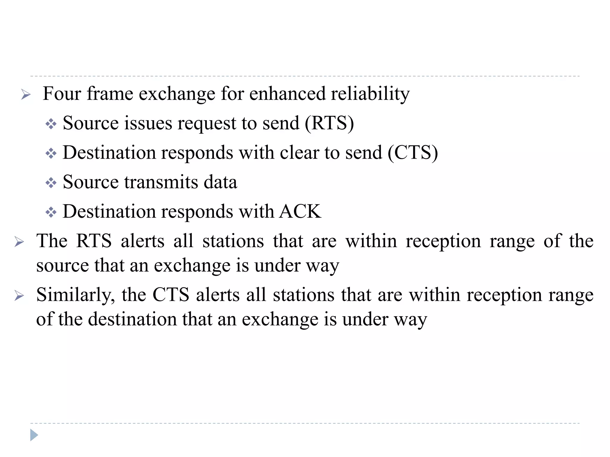  Four frame exchange for enhanced reliability
 Source issues request to send (RTS)
 Destination responds with clear to send (CTS)
 Source transmits data
 Destination responds with ACK
 The RTS alerts all stations that are within reception range of the
source that an exchange is under way
 Similarly, the CTS alerts all stations that are within reception range
of the destination that an exchange is under way
 