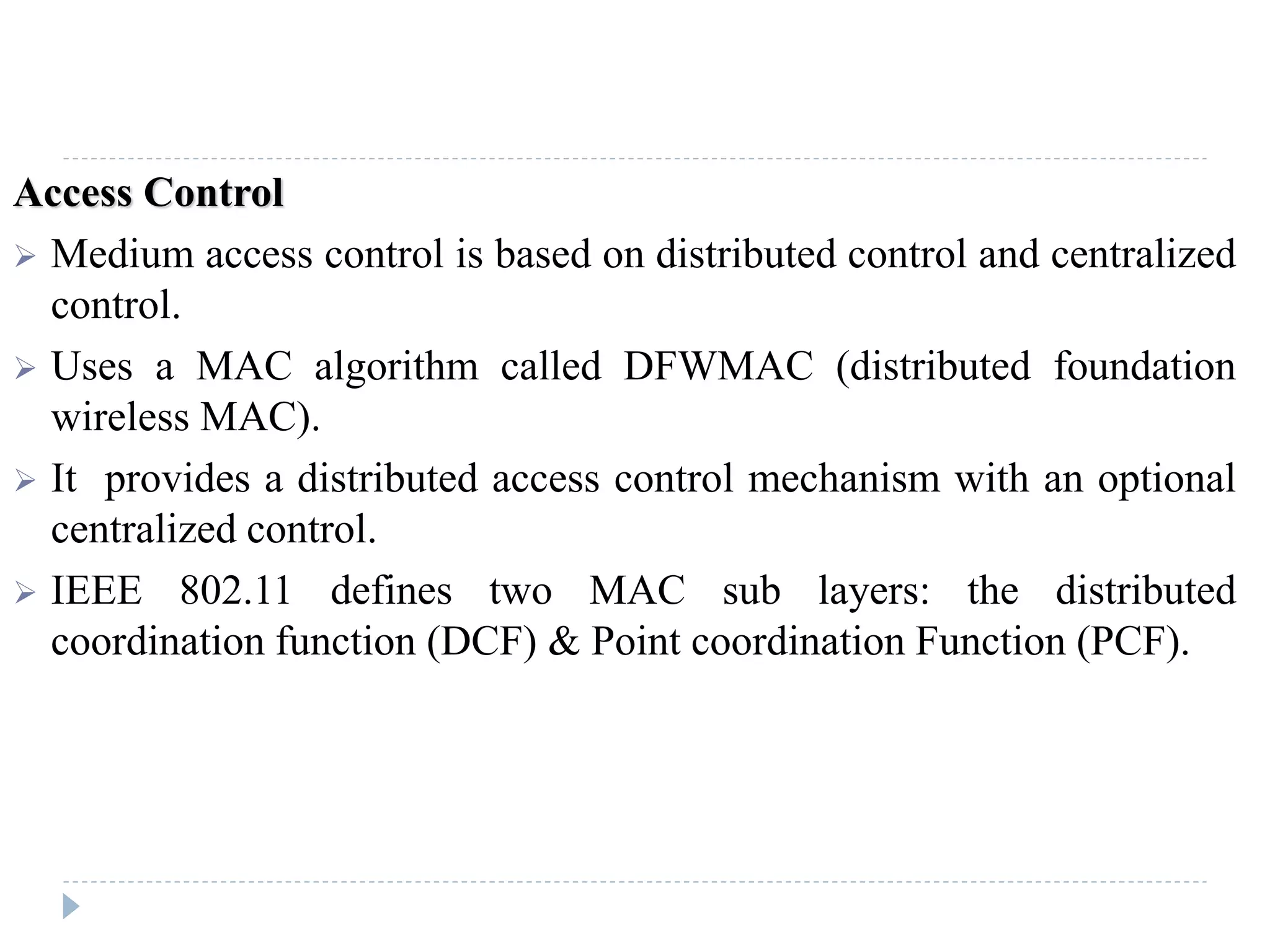 Access Control
 Medium access control is based on distributed control and centralized
control.
 Uses a MAC algorithm called DFWMAC (distributed foundation
wireless MAC).
 It provides a distributed access control mechanism with an optional
centralized control.
 IEEE 802.11 defines two MAC sub layers: the distributed
coordination function (DCF) & Point coordination Function (PCF).
 