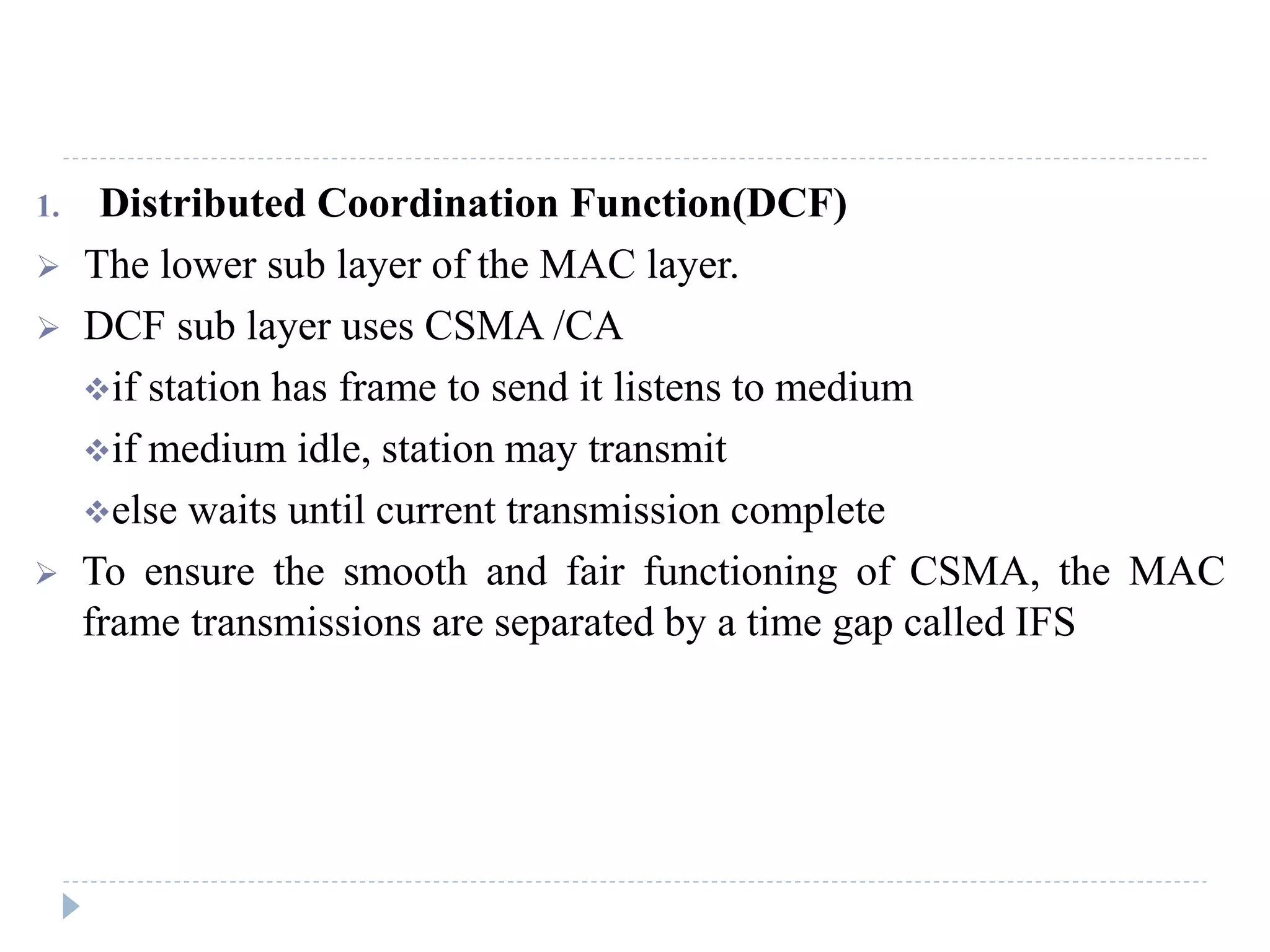 1. Distributed Coordination Function(DCF)
 The lower sub layer of the MAC layer.
 DCF sub layer uses CSMA /CA
if station has frame to send it listens to medium
if medium idle, station may transmit
else waits until current transmission complete
 To ensure the smooth and fair functioning of CSMA, the MAC
frame transmissions are separated by a time gap called IFS
 