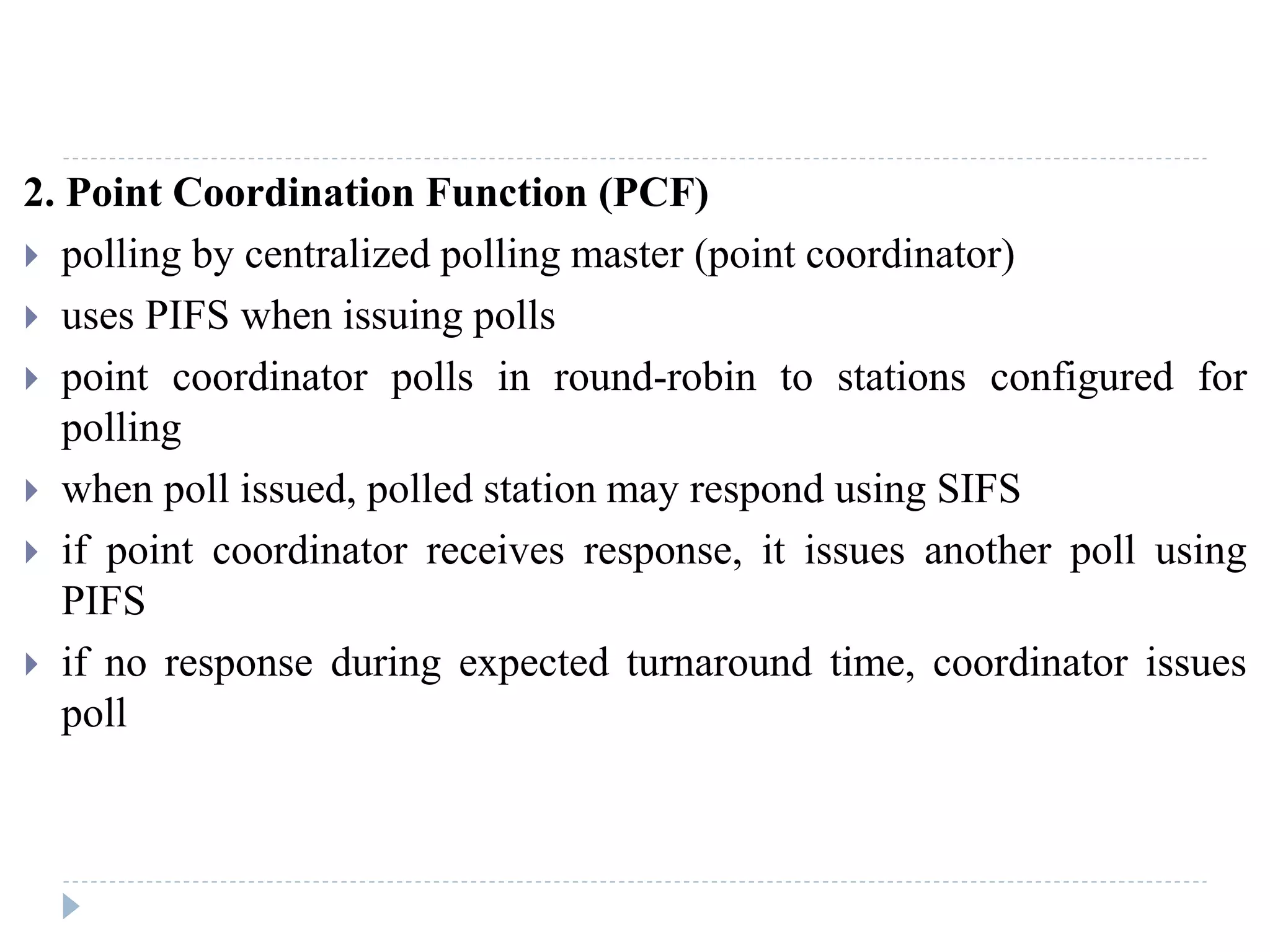2. Point Coordination Function (PCF)
 polling by centralized polling master (point coordinator)
 uses PIFS when issuing polls
 point coordinator polls in round-robin to stations configured for
polling
 when poll issued, polled station may respond using SIFS
 if point coordinator receives response, it issues another poll using
PIFS
 if no response during expected turnaround time, coordinator issues
poll
 