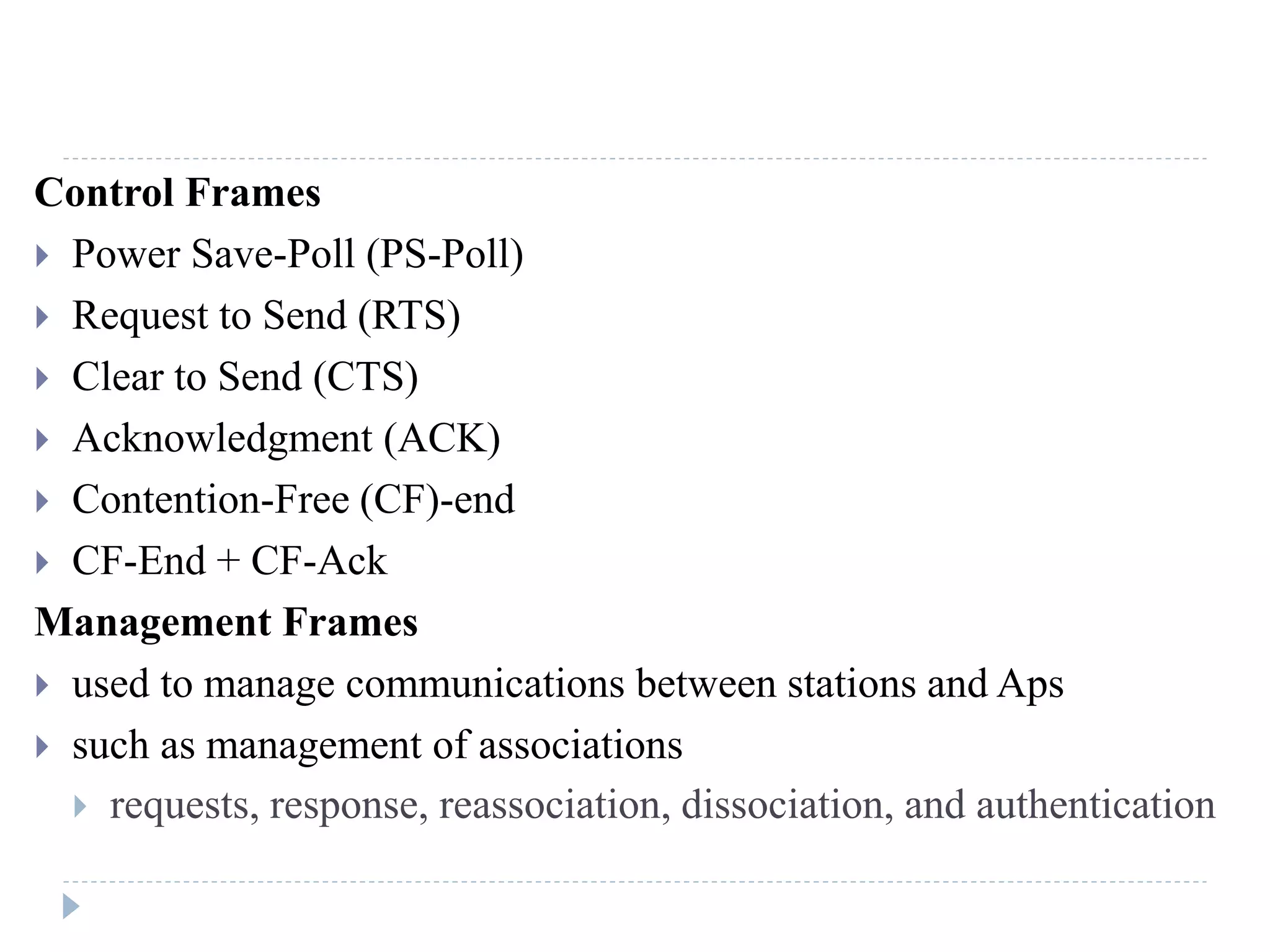 Control Frames
 Power Save-Poll (PS-Poll)
 Request to Send (RTS)
 Clear to Send (CTS)
 Acknowledgment (ACK)
 Contention-Free (CF)-end
 CF-End + CF-Ack
Management Frames
 used to manage communications between stations and Aps
 such as management of associations
 requests, response, reassociation, dissociation, and authentication
 