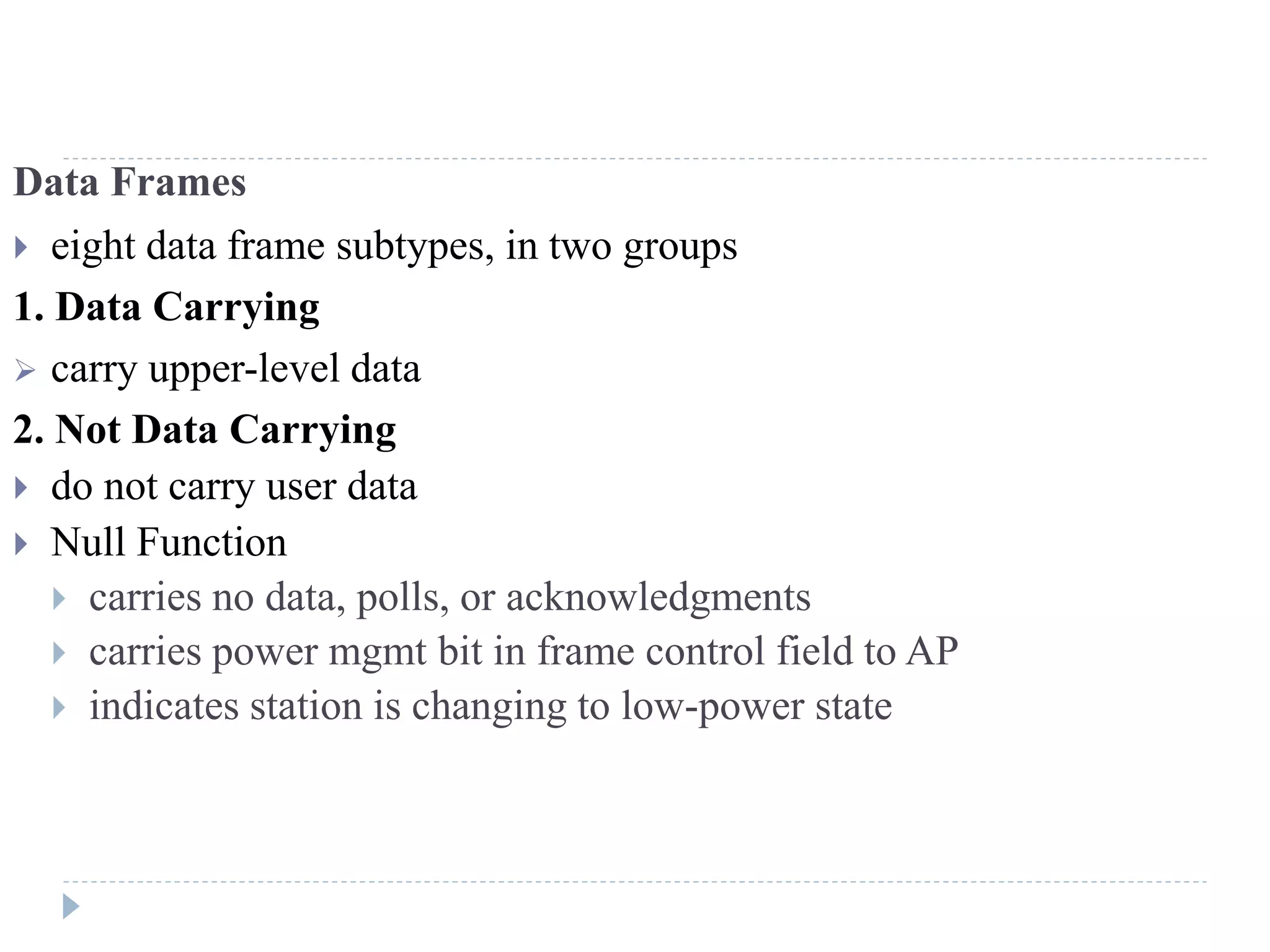 Data Frames
 eight data frame subtypes, in two groups
1. Data Carrying
 carry upper-level data
2. Not Data Carrying
 do not carry user data
 Null Function
 carries no data, polls, or acknowledgments
 carries power mgmt bit in frame control field to AP
 indicates station is changing to low-power state
 