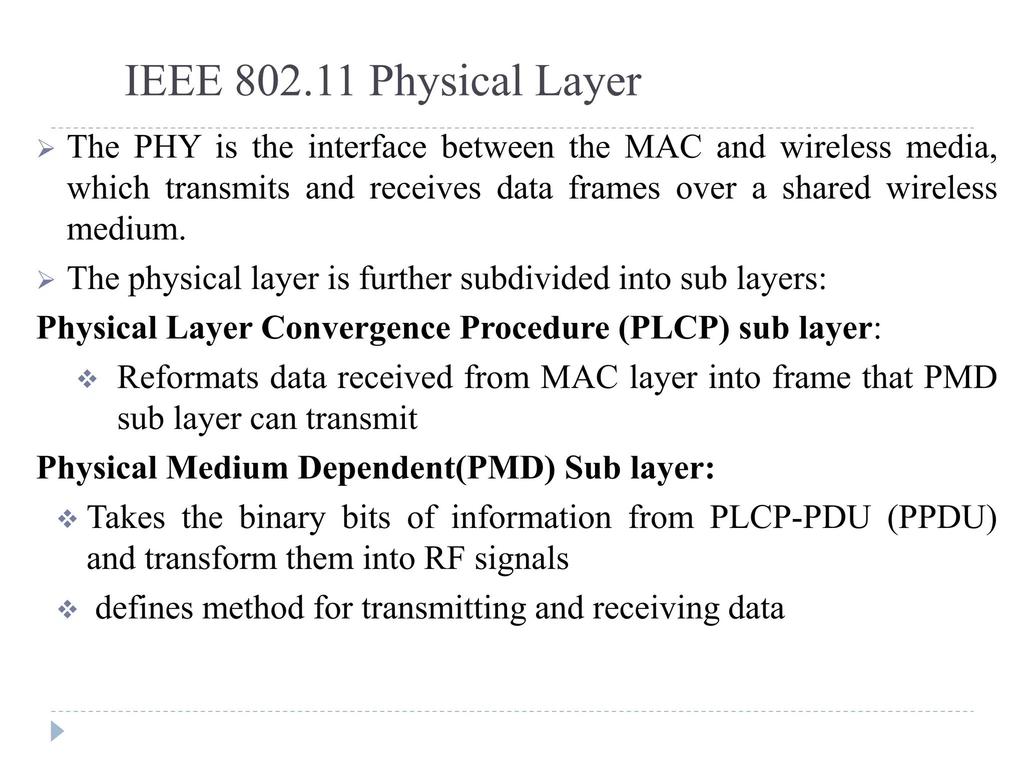 IEEE 802.11 Physical Layer
 The PHY is the interface between the MAC and wireless media,
which transmits and receives data frames over a shared wireless
medium.
 The physical layer is further subdivided into sub layers:
Physical Layer Convergence Procedure (PLCP) sub layer:
 Reformats data received from MAC layer into frame that PMD
sub layer can transmit
Physical Medium Dependent(PMD) Sub layer:
 Takes the binary bits of information from PLCP-PDU (PPDU)
and transform them into RF signals
 defines method for transmitting and receiving data
 