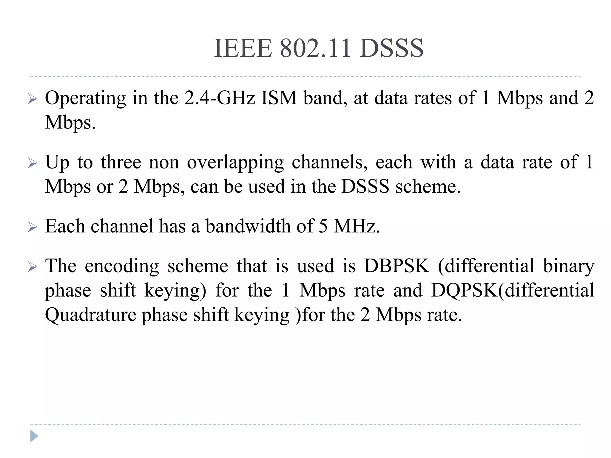 IEEE 802.11 DSSS
 Operating in the 2.4-GHz ISM band, at data rates of 1 Mbps and 2
Mbps.
 Up to three non overlapping channels, each with a data rate of 1
Mbps or 2 Mbps, can be used in the DSSS scheme.
 Each channel has a bandwidth of 5 MHz.
 The encoding scheme that is used is DBPSK (differential binary
phase shift keying) for the 1 Mbps rate and DQPSK(differential
Quadrature phase shift keying )for the 2 Mbps rate.
 
