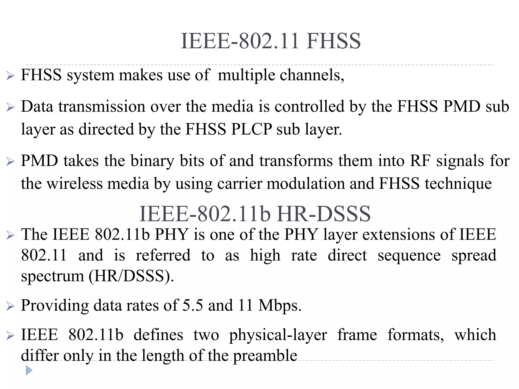 IEEE-802.11 FHSS
 FHSS system makes use of multiple channels,
 Data transmission over the media is controlled by the FHSS PMD sub
layer as directed by the FHSS PLCP sub layer.
 PMD takes the binary bits of and transforms them into RF signals for
the wireless media by using carrier modulation and FHSS technique
IEEE-802.11b HR-DSSS
 The IEEE 802.11b PHY is one of the PHY layer extensions of IEEE
802.11 and is referred to as high rate direct sequence spread
spectrum (HR/DSSS).
 Providing data rates of 5.5 and 11 Mbps.
 IEEE 802.11b defines two physical-layer frame formats, which
differ only in the length of the preamble
 