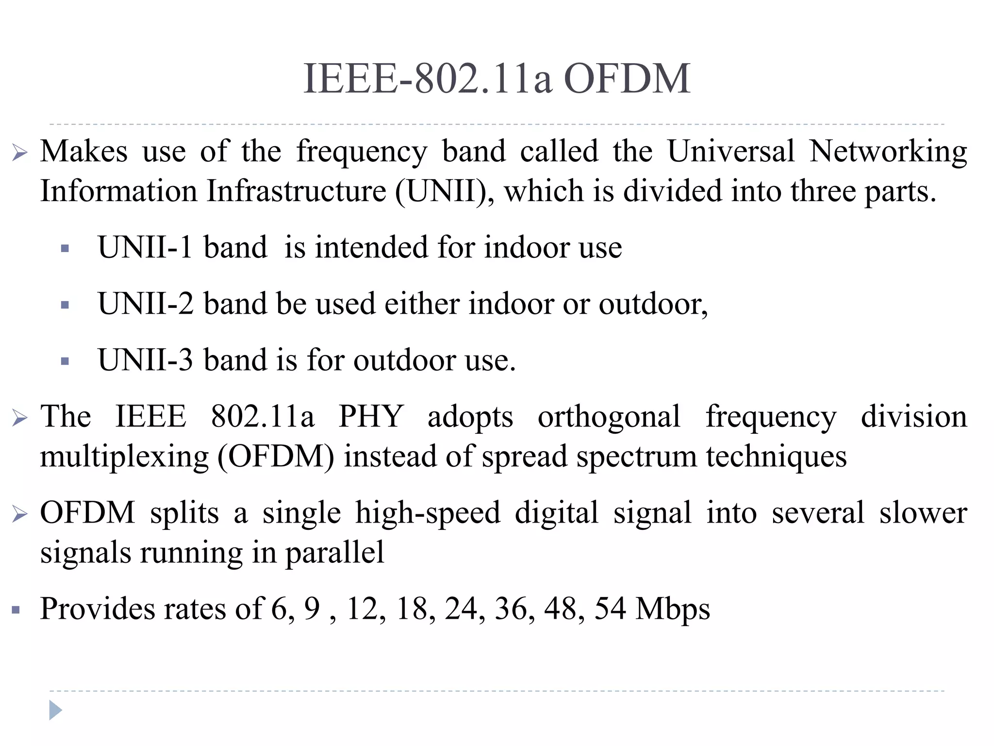 IEEE-802.11a OFDM
 Makes use of the frequency band called the Universal Networking
Information Infrastructure (UNII), which is divided into three parts.
 UNII-1 band is intended for indoor use
 UNII-2 band be used either indoor or outdoor,
 UNII-3 band is for outdoor use.
 The IEEE 802.11a PHY adopts orthogonal frequency division
multiplexing (OFDM) instead of spread spectrum techniques
 OFDM splits a single high-speed digital signal into several slower
signals running in parallel
 Provides rates of 6, 9 , 12, 18, 24, 36, 48, 54 Mbps
 