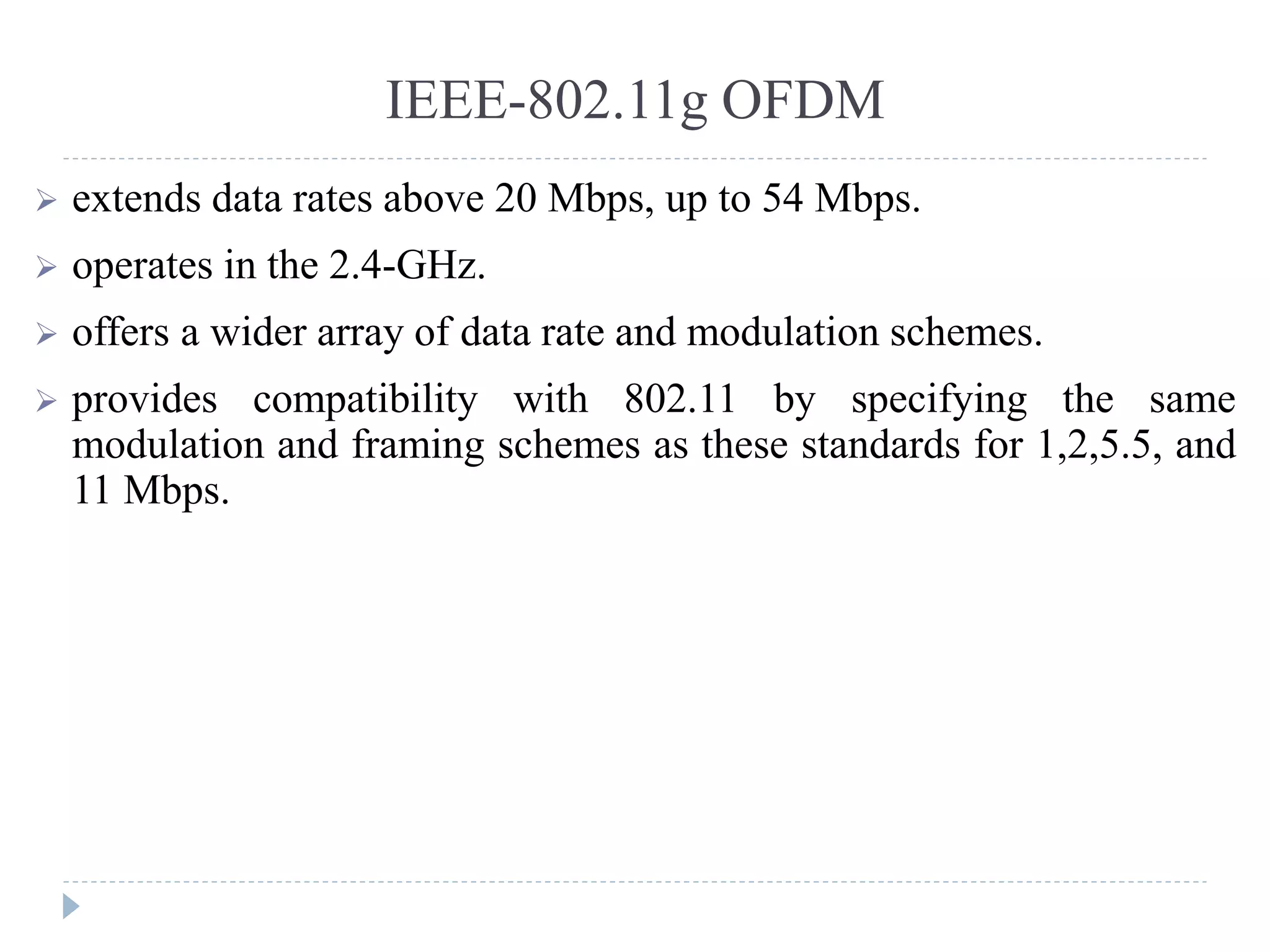 IEEE-802.11g OFDM
 extends data rates above 20 Mbps, up to 54 Mbps.
 operates in the 2.4-GHz.
 offers a wider array of data rate and modulation schemes.
 provides compatibility with 802.11 by specifying the same
modulation and framing schemes as these standards for 1,2,5.5, and
11 Mbps.
 