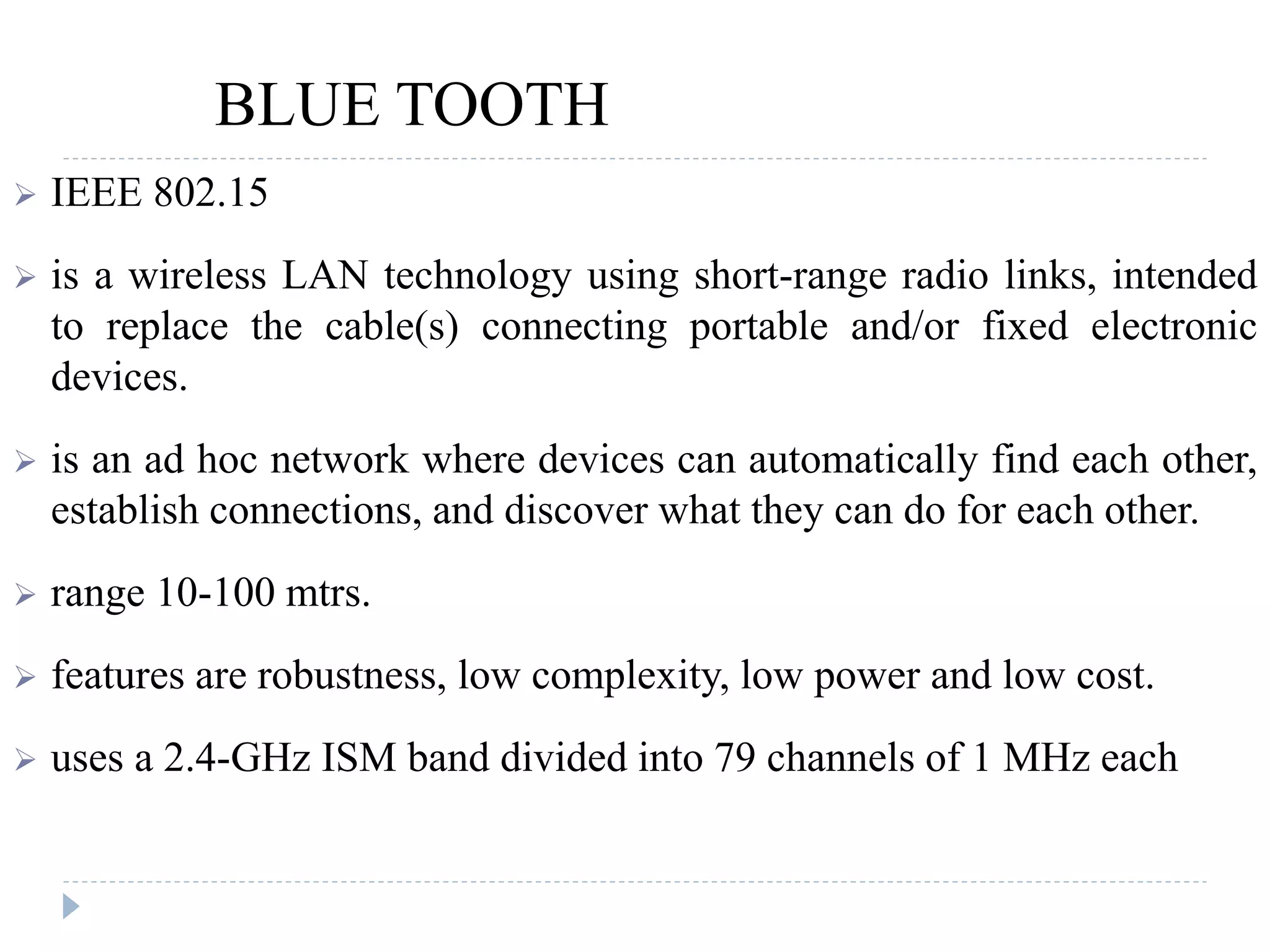 BLUE TOOTH
 IEEE 802.15
 is a wireless LAN technology using short-range radio links, intended
to replace the cable(s) connecting portable and/or fixed electronic
devices.
 is an ad hoc network where devices can automatically find each other,
establish connections, and discover what they can do for each other.
 range 10-100 mtrs.
 features are robustness, low complexity, low power and low cost.
 uses a 2.4-GHz ISM band divided into 79 channels of 1 MHz each
 