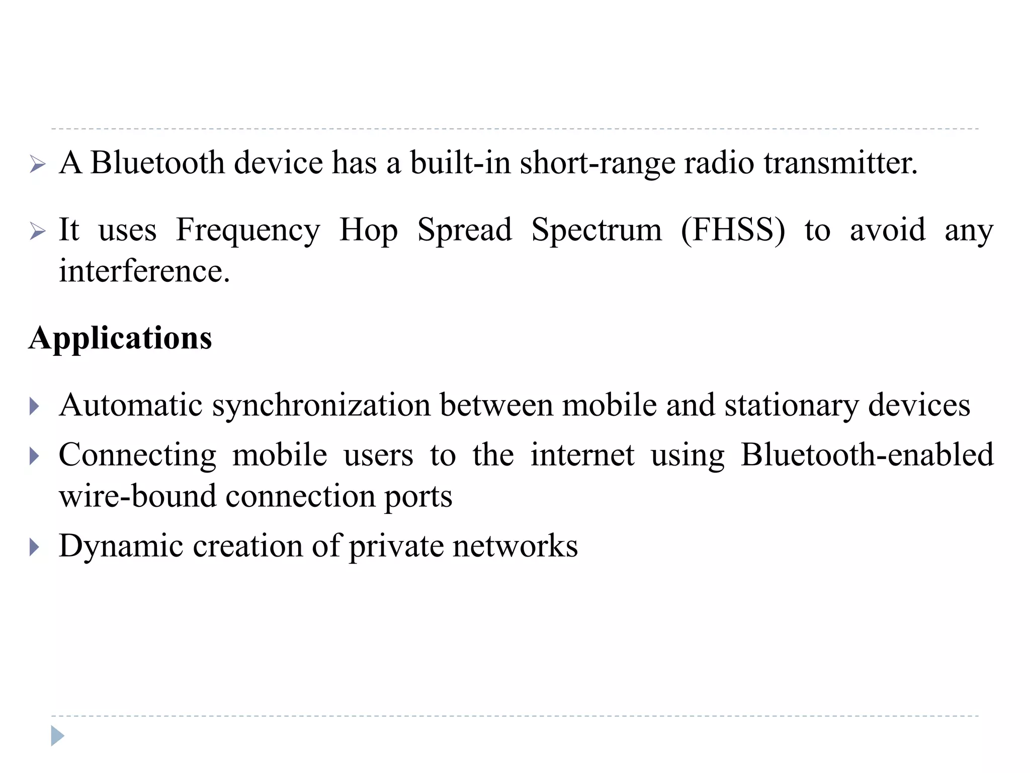  A Bluetooth device has a built-in short-range radio transmitter.
 It uses Frequency Hop Spread Spectrum (FHSS) to avoid any
interference.
Applications
 Automatic synchronization between mobile and stationary devices
 Connecting mobile users to the internet using Bluetooth-enabled
wire-bound connection ports
 Dynamic creation of private networks
 