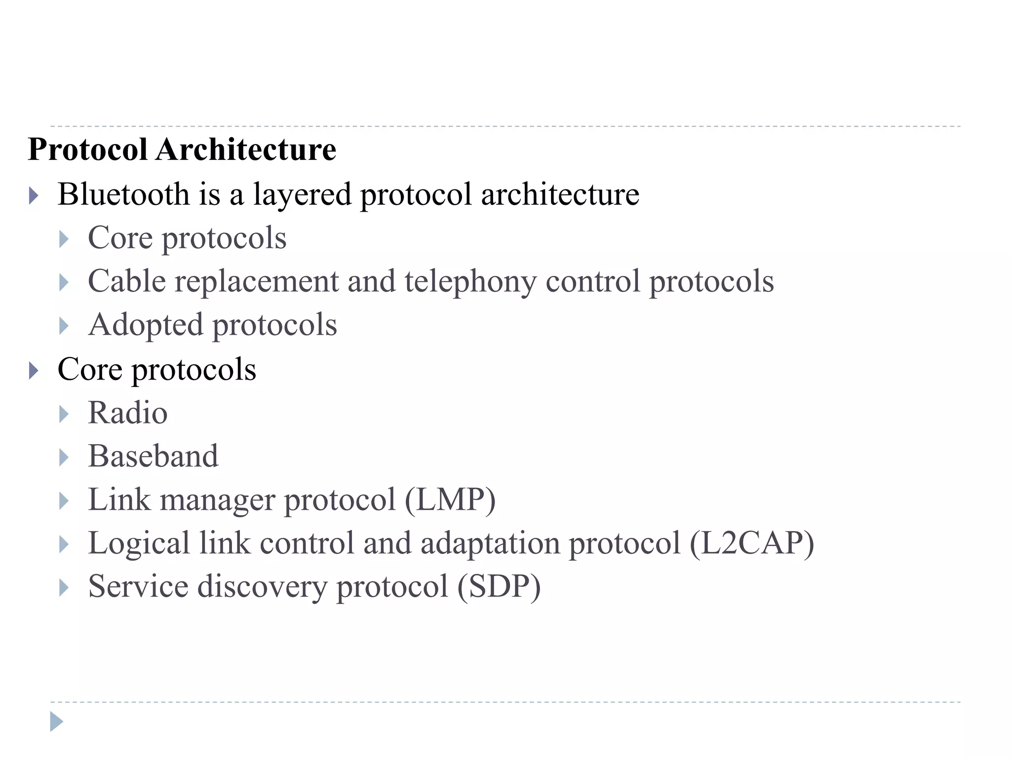 Protocol Architecture
 Bluetooth is a layered protocol architecture
 Core protocols
 Cable replacement and telephony control protocols
 Adopted protocols
 Core protocols
 Radio
 Baseband
 Link manager protocol (LMP)
 Logical link control and adaptation protocol (L2CAP)
 Service discovery protocol (SDP)
 