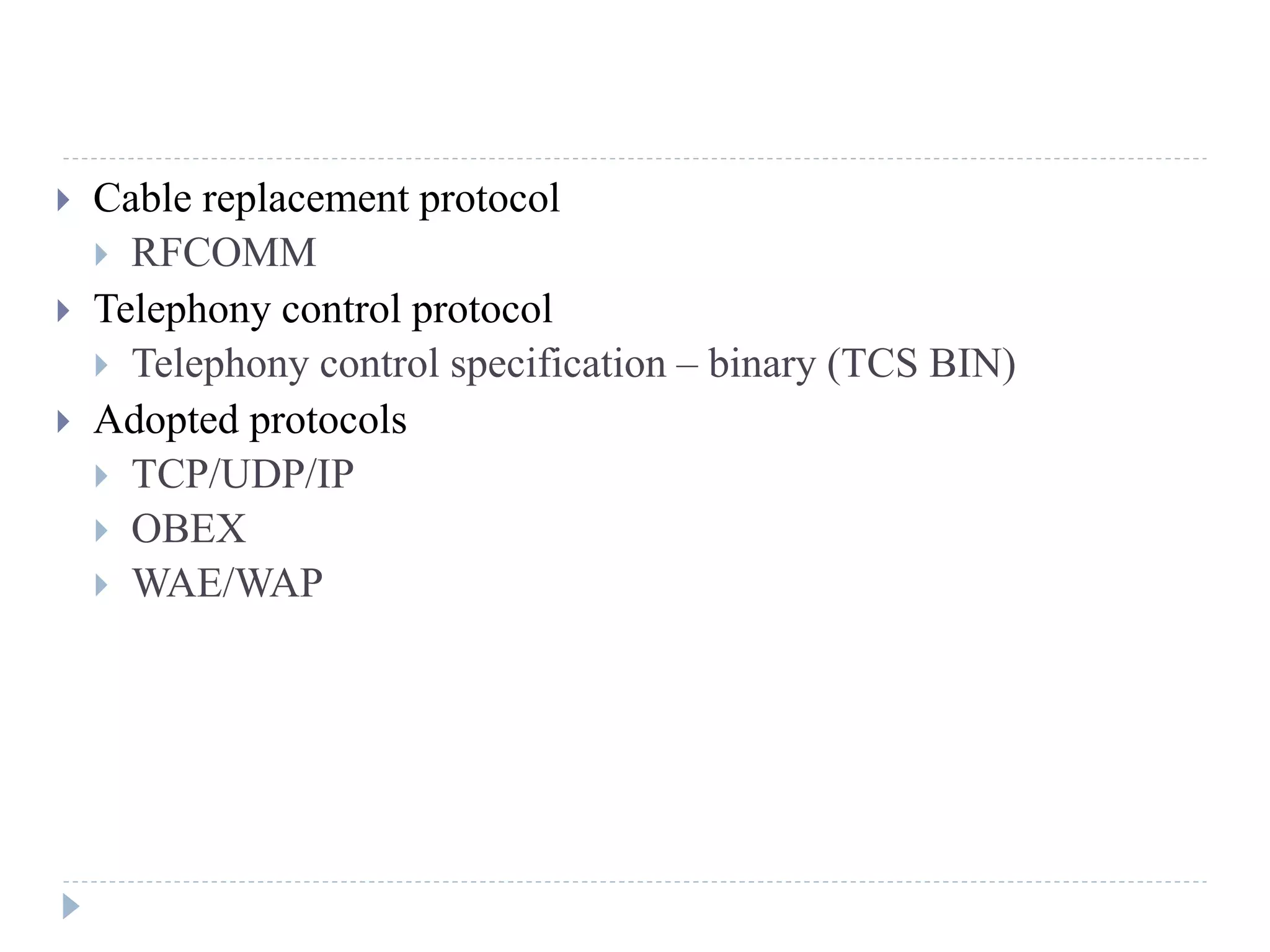  Cable replacement protocol
 RFCOMM
 Telephony control protocol
 Telephony control specification – binary (TCS BIN)
 Adopted protocols
 TCP/UDP/IP
 OBEX
 WAE/WAP
 