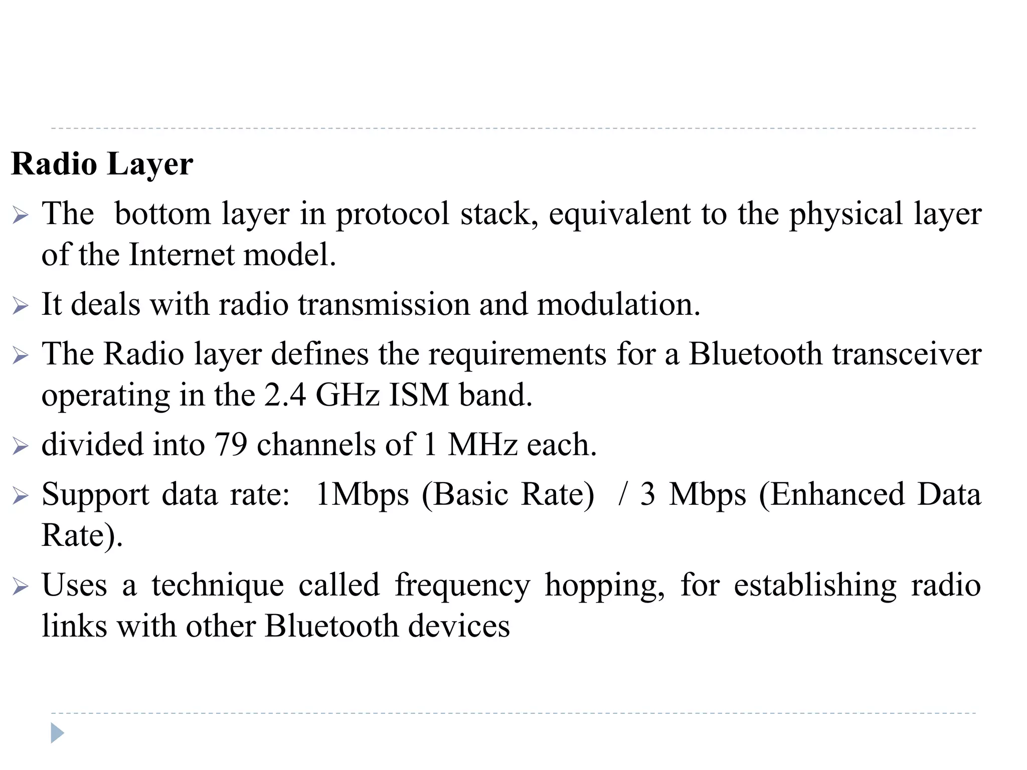 Radio Layer
 The bottom layer in protocol stack, equivalent to the physical layer
of the Internet model.
 It deals with radio transmission and modulation.
 The Radio layer defines the requirements for a Bluetooth transceiver
operating in the 2.4 GHz ISM band.
 divided into 79 channels of 1 MHz each.
 Support data rate: 1Mbps (Basic Rate) / 3 Mbps (Enhanced Data
Rate).
 Uses a technique called frequency hopping, for establishing radio
links with other Bluetooth devices
 