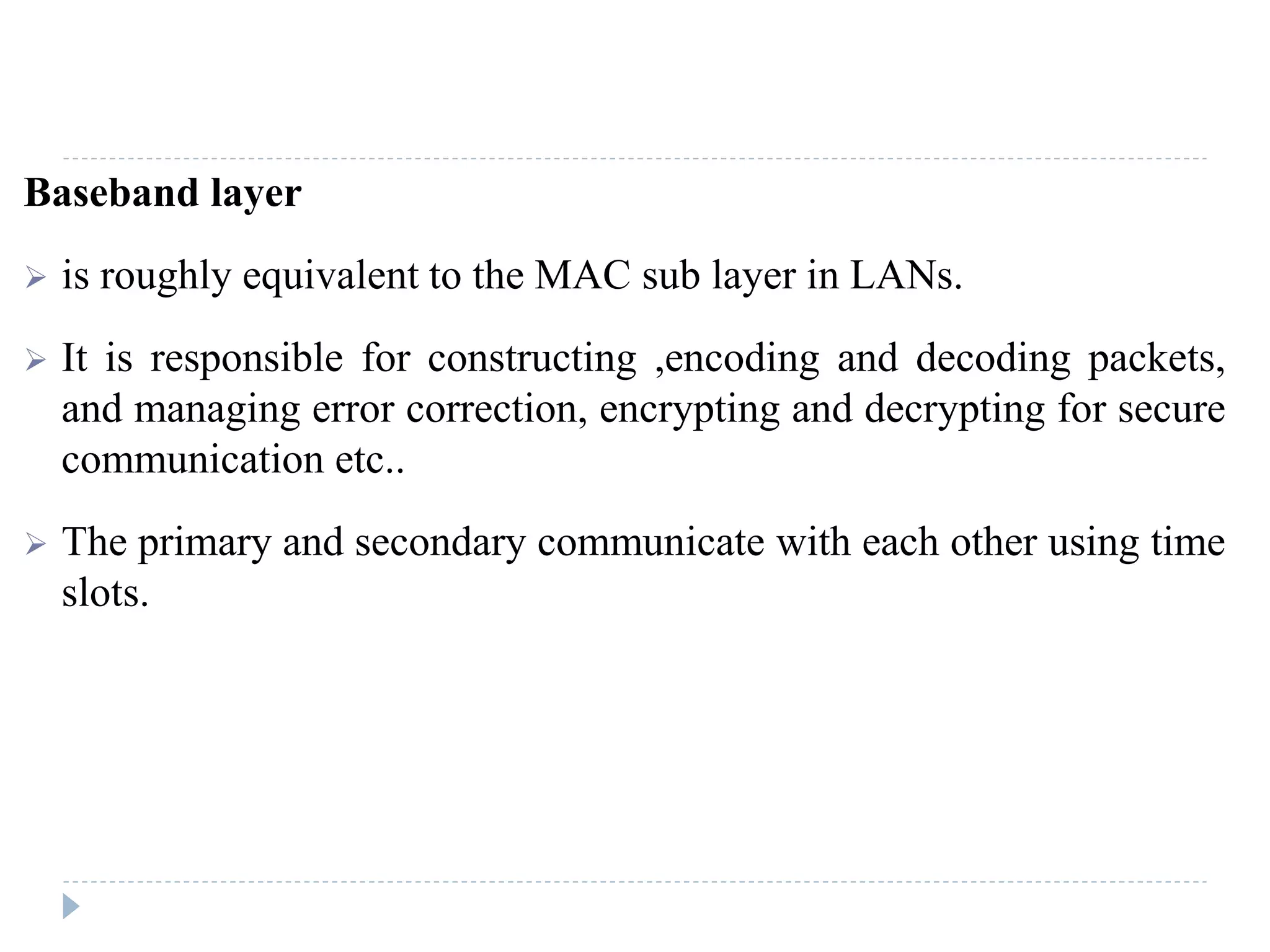 Baseband layer
 is roughly equivalent to the MAC sub layer in LANs.
 It is responsible for constructing ,encoding and decoding packets,
and managing error correction, encrypting and decrypting for secure
communication etc..
 The primary and secondary communicate with each other using time
slots.
 