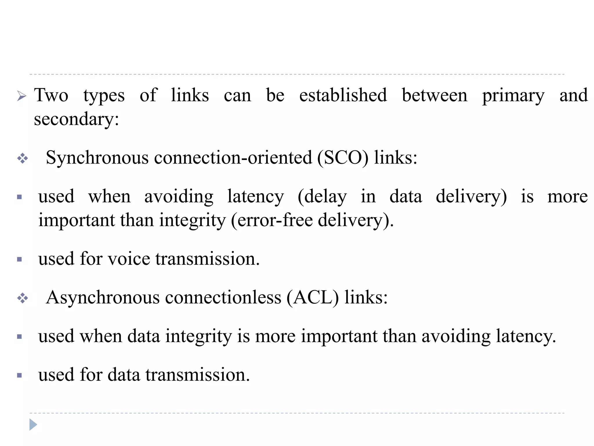 Two types of links can be established between primary and
secondary:
 Synchronous connection-oriented (SCO) links:
 used when avoiding latency (delay in data delivery) is more
important than integrity (error-free delivery).
 used for voice transmission.
 Asynchronous connectionless (ACL) links:
 used when data integrity is more important than avoiding latency.
 used for data transmission.
 