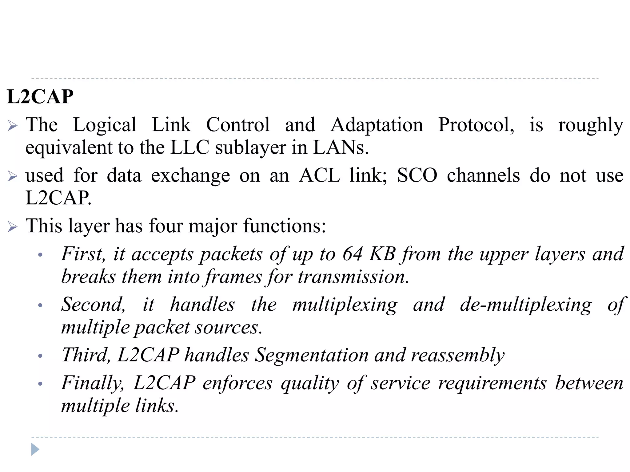 L2CAP
 The Logical Link Control and Adaptation Protocol, is roughly
equivalent to the LLC sublayer in LANs.
 used for data exchange on an ACL link; SCO channels do not use
L2CAP.
 This layer has four major functions:
• First, it accepts packets of up to 64 KB from the upper layers and
breaks them into frames for transmission.
• Second, it handles the multiplexing and de-multiplexing of
multiple packet sources.
• Third, L2CAP handles Segmentation and reassembly
• Finally, L2CAP enforces quality of service requirements between
multiple links.
 