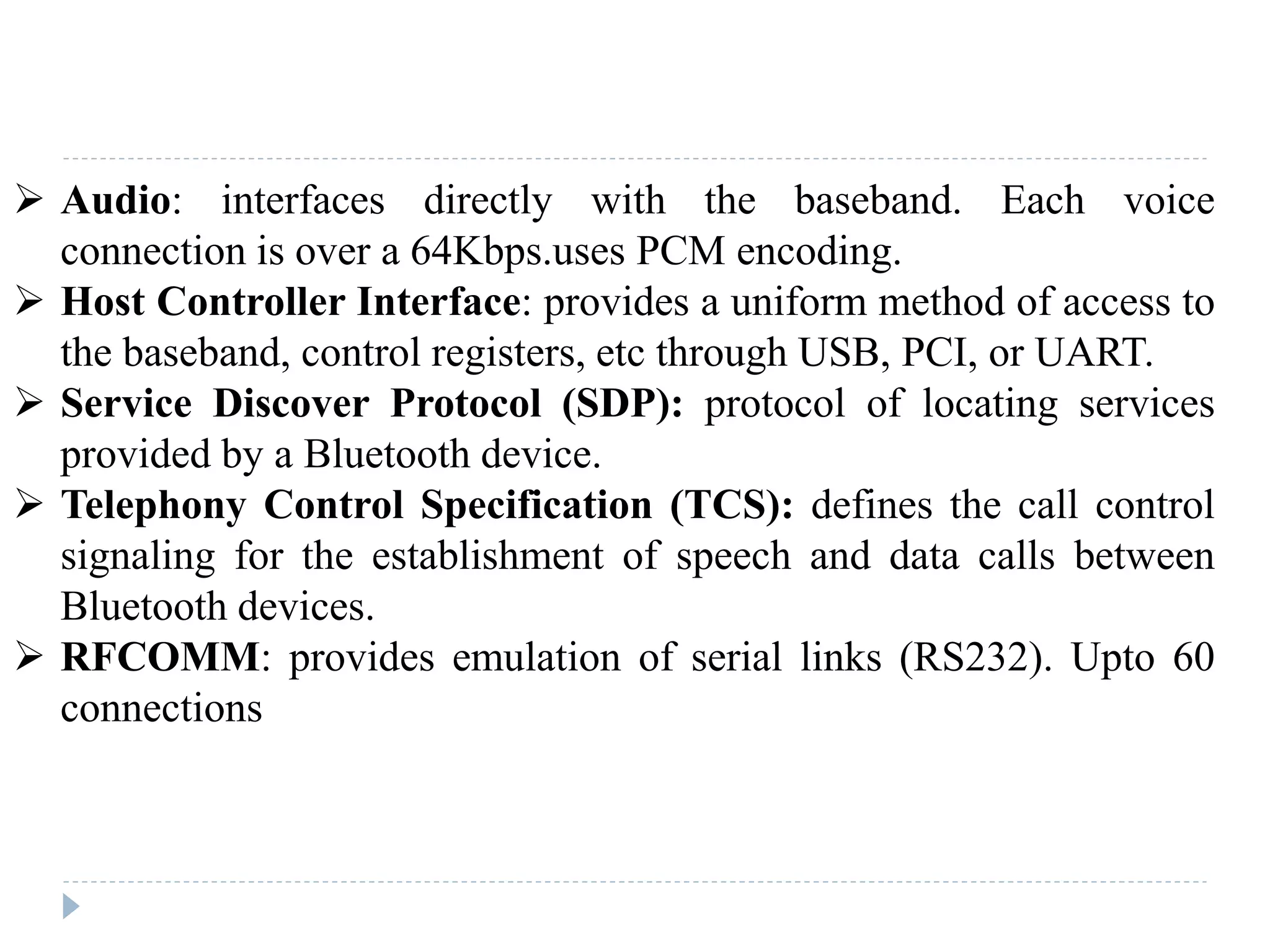  Audio: interfaces directly with the baseband. Each voice
connection is over a 64Kbps.uses PCM encoding.
 Host Controller Interface: provides a uniform method of access to
the baseband, control registers, etc through USB, PCI, or UART.
 Service Discover Protocol (SDP): protocol of locating services
provided by a Bluetooth device.
 Telephony Control Specification (TCS): defines the call control
signaling for the establishment of speech and data calls between
Bluetooth devices.
 RFCOMM: provides emulation of serial links (RS232). Upto 60
connections
 