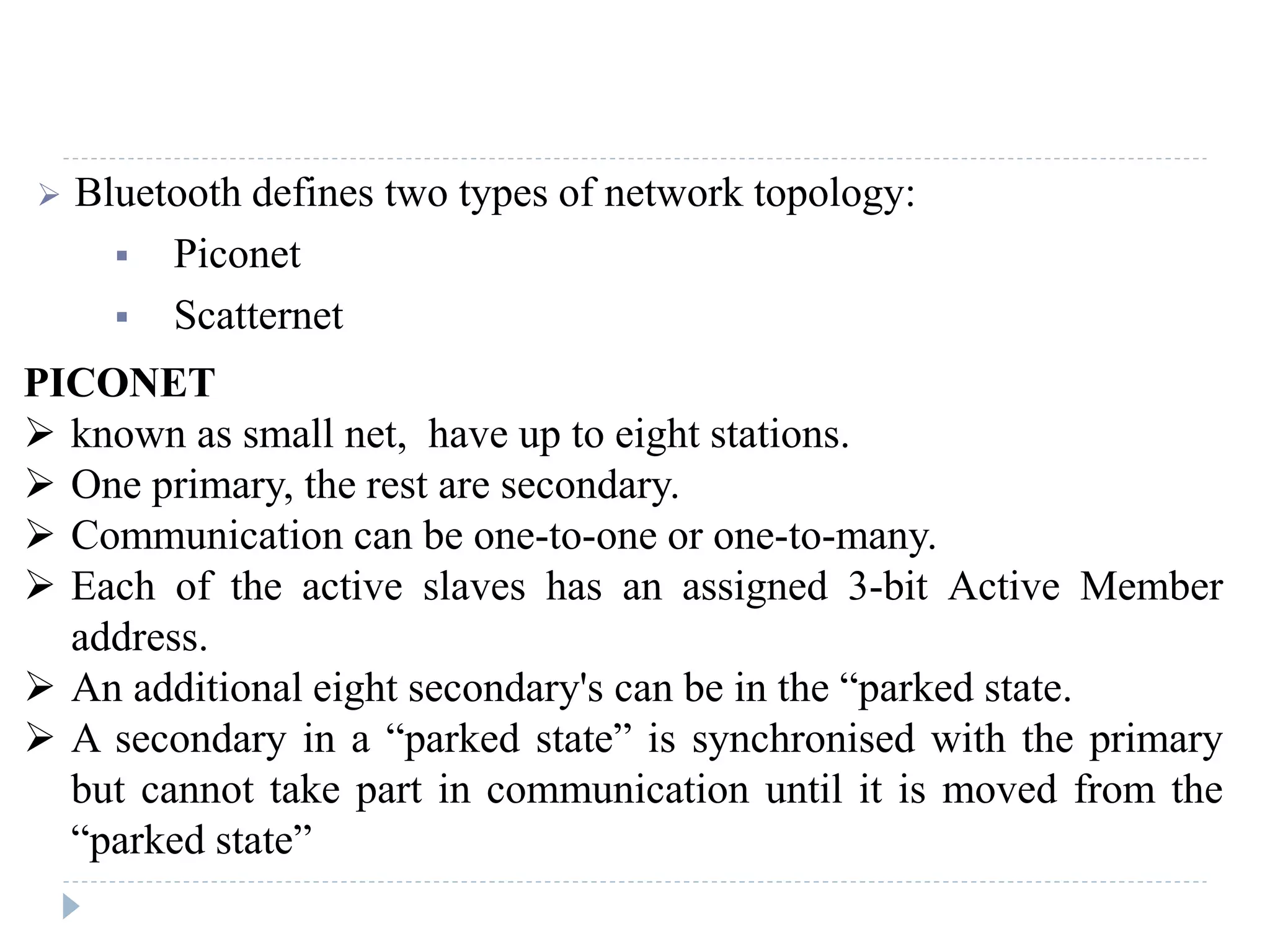  Bluetooth defines two types of network topology:
 Piconet
 Scatternet
PICONET
 known as small net, have up to eight stations.
 One primary, the rest are secondary.
 Communication can be one-to-one or one-to-many.
 Each of the active slaves has an assigned 3-bit Active Member
address.
 An additional eight secondary's can be in the “parked state.
 A secondary in a “parked state” is synchronised with the primary
but cannot take part in communication until it is moved from the
“parked state”
 