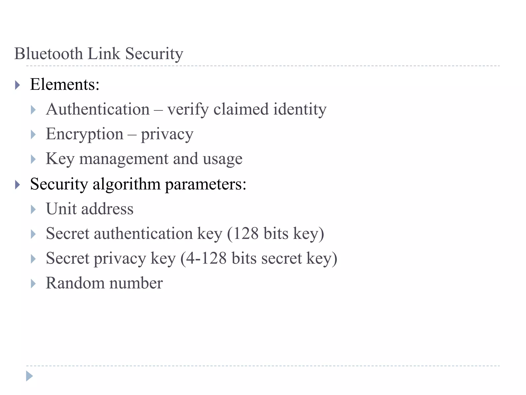 Bluetooth Link Security
 Elements:
 Authentication – verify claimed identity
 Encryption – privacy
 Key management and usage
 Security algorithm parameters:
 Unit address
 Secret authentication key (128 bits key)
 Secret privacy key (4-128 bits secret key)
 Random number
 