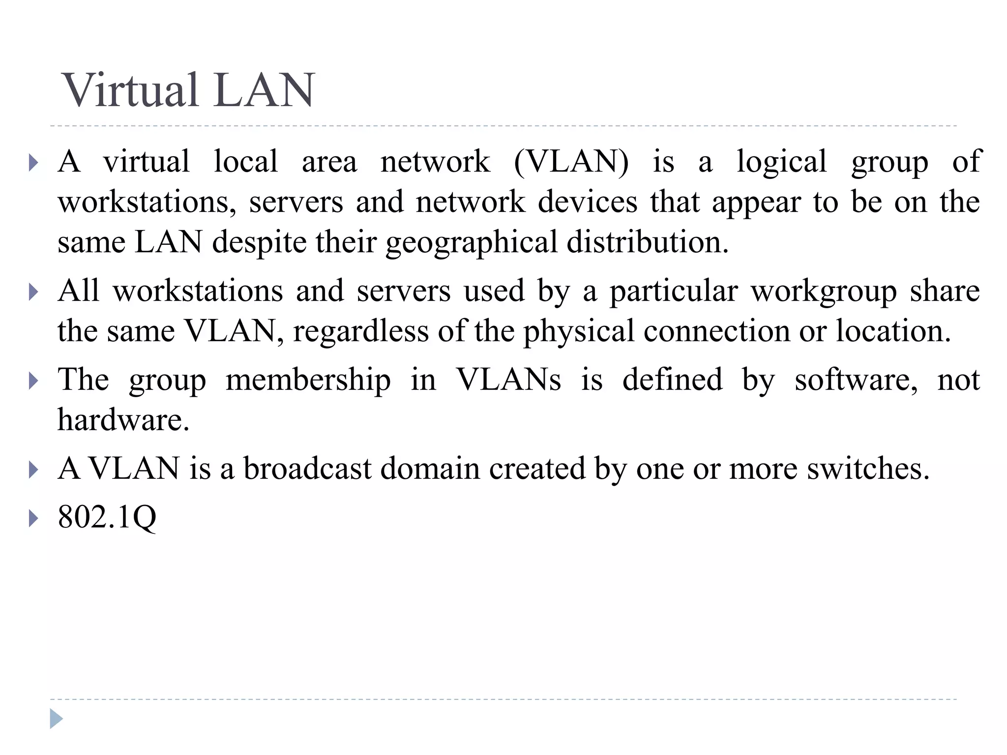 Virtual LAN
 A virtual local area network (VLAN) is a logical group of
workstations, servers and network devices that appear to be on the
same LAN despite their geographical distribution.
 All workstations and servers used by a particular workgroup share
the same VLAN, regardless of the physical connection or location.
 The group membership in VLANs is defined by software, not
hardware.
 A VLAN is a broadcast domain created by one or more switches.
 802.1Q
 