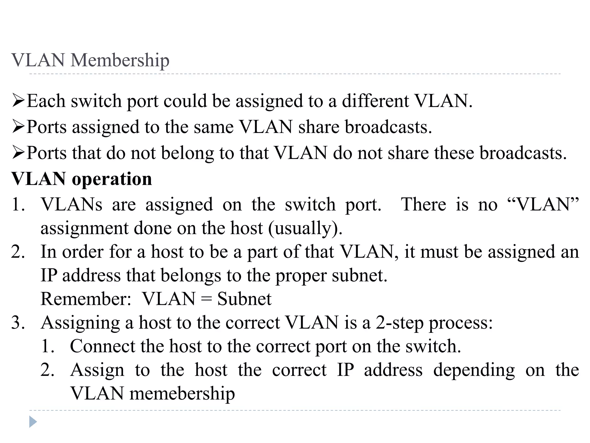 Each switch port could be assigned to a different VLAN.
Ports assigned to the same VLAN share broadcasts.
Ports that do not belong to that VLAN do not share these broadcasts.
VLAN operation
1. VLANs are assigned on the switch port. There is no “VLAN”
assignment done on the host (usually).
2. In order for a host to be a part of that VLAN, it must be assigned an
IP address that belongs to the proper subnet.
Remember: VLAN = Subnet
3. Assigning a host to the correct VLAN is a 2-step process:
1. Connect the host to the correct port on the switch.
2. Assign to the host the correct IP address depending on the
VLAN memebership
VLAN Membership
 
