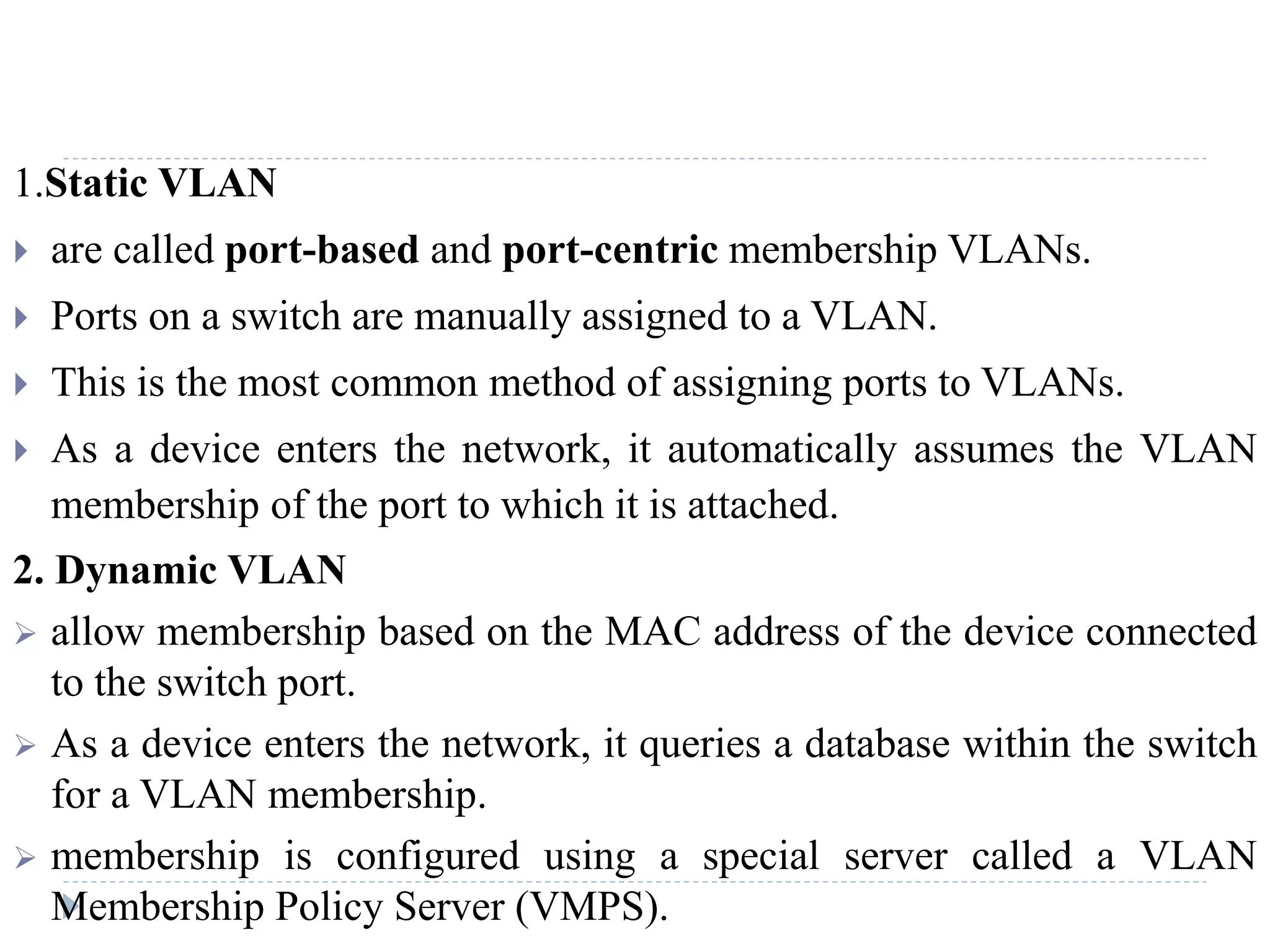 1.Static VLAN
 are called port-based and port-centric membership VLANs.
 Ports on a switch are manually assigned to a VLAN.
 This is the most common method of assigning ports to VLANs.
 As a device enters the network, it automatically assumes the VLAN
membership of the port to which it is attached.
2. Dynamic VLAN
 allow membership based on the MAC address of the device connected
to the switch port.
 As a device enters the network, it queries a database within the switch
for a VLAN membership.
 membership is configured using a special server called a VLAN
Membership Policy Server (VMPS).
 