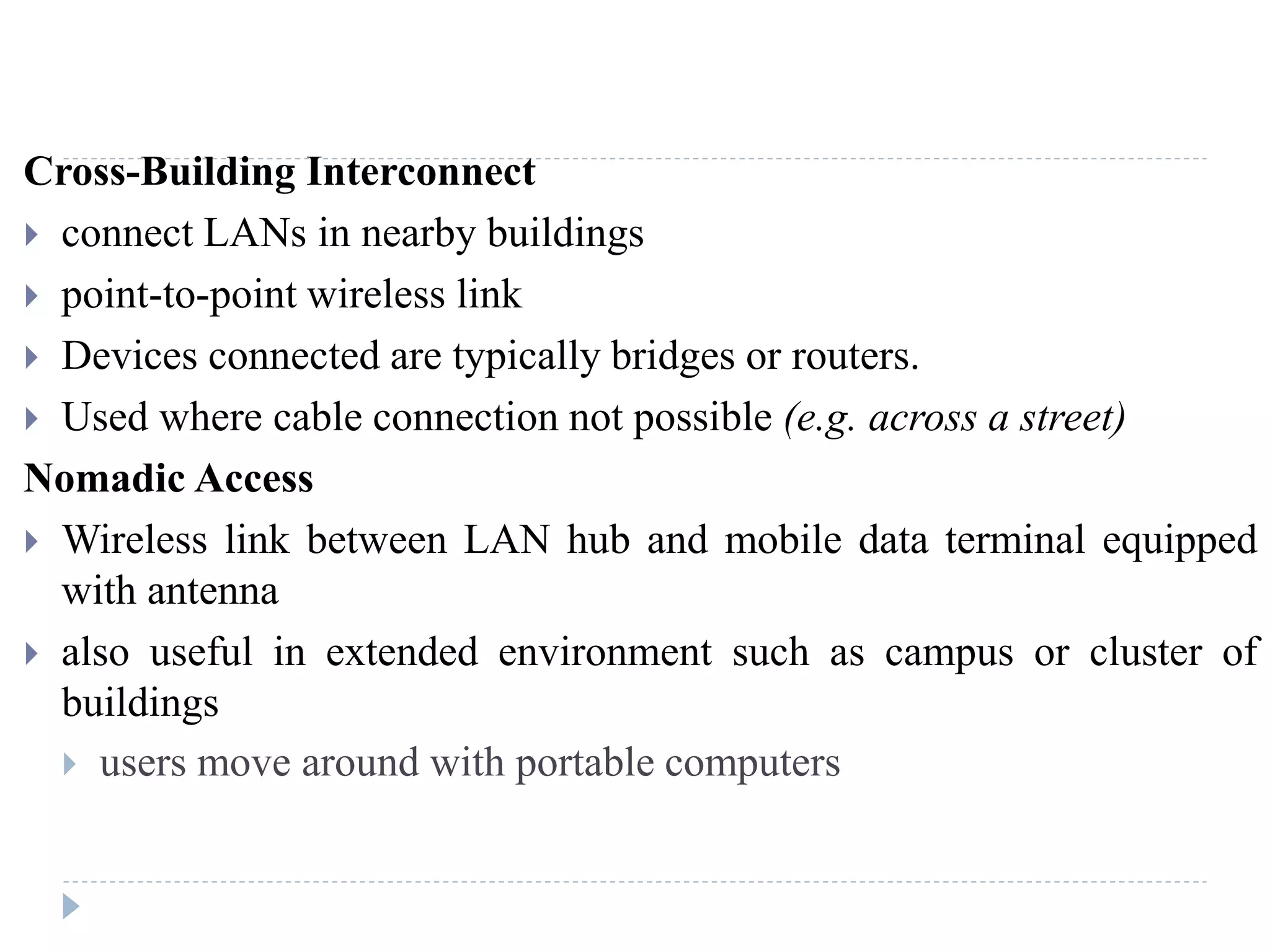 Cross-Building Interconnect
 connect LANs in nearby buildings
 point-to-point wireless link
 Devices connected are typically bridges or routers.
 Used where cable connection not possible (e.g. across a street)
Nomadic Access
 Wireless link between LAN hub and mobile data terminal equipped
with antenna
 also useful in extended environment such as campus or cluster of
buildings
 users move around with portable computers
 