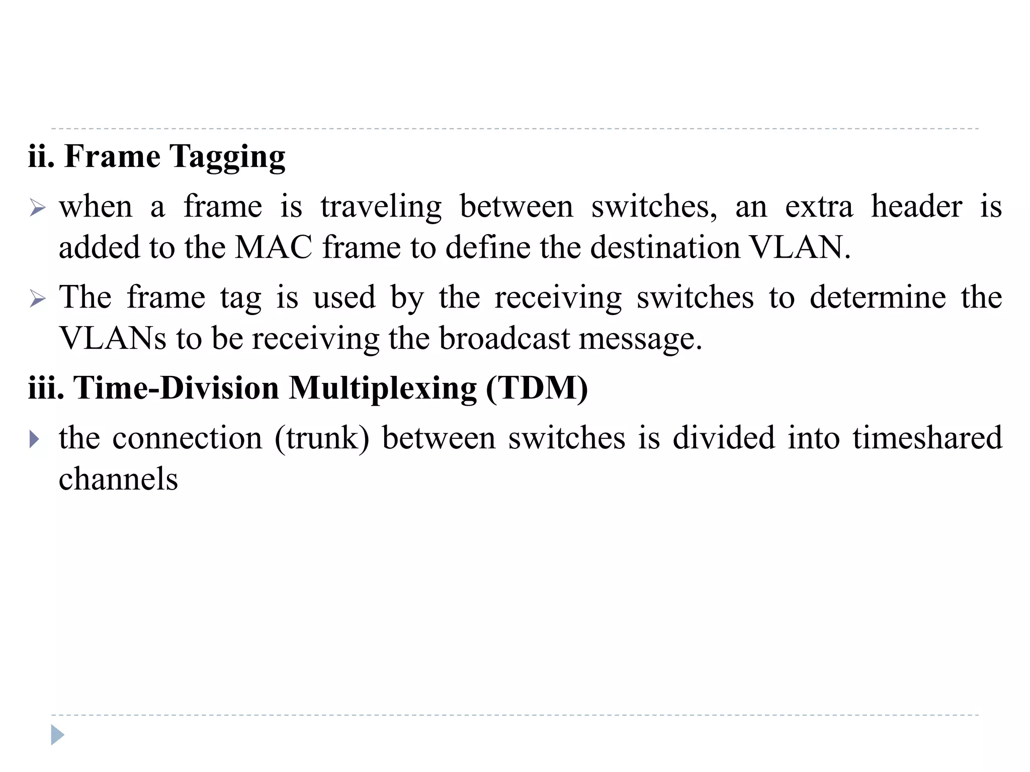 ii. Frame Tagging
 when a frame is traveling between switches, an extra header is
added to the MAC frame to define the destination VLAN.
 The frame tag is used by the receiving switches to determine the
VLANs to be receiving the broadcast message.
iii. Time-Division Multiplexing (TDM)
 the connection (trunk) between switches is divided into timeshared
channels
 