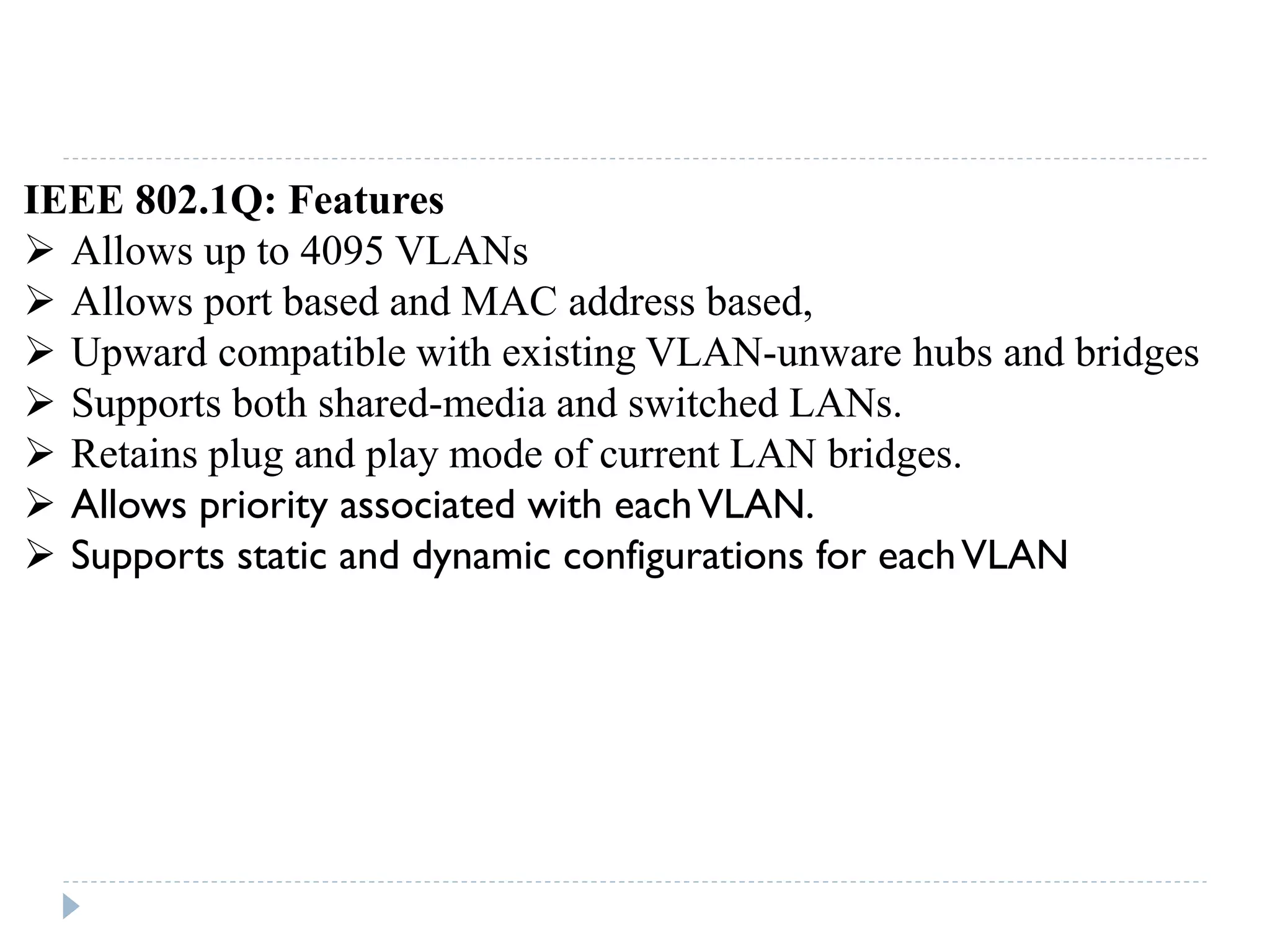 IEEE 802.1Q: Features
 Allows up to 4095 VLANs
 Allows port based and MAC address based,
 Upward compatible with existing VLAN-unware hubs and bridges
 Supports both shared-media and switched LANs.
 Retains plug and play mode of current LAN bridges.
 Allows priority associated with eachVLAN.
 Supports static and dynamic configurations for eachVLAN
 