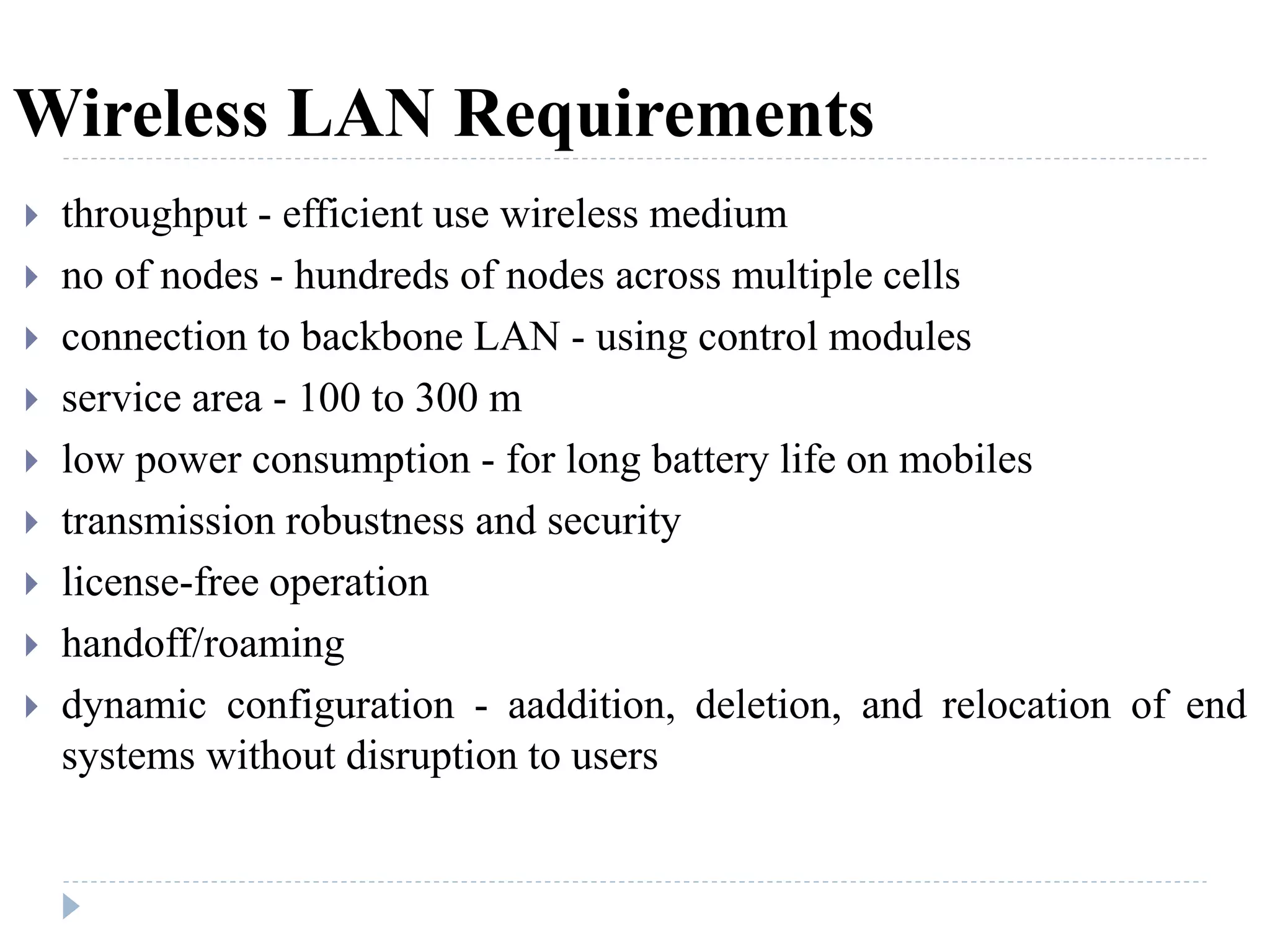Wireless LAN Requirements
 throughput - efficient use wireless medium
 no of nodes - hundreds of nodes across multiple cells
 connection to backbone LAN - using control modules
 service area - 100 to 300 m
 low power consumption - for long battery life on mobiles
 transmission robustness and security
 license-free operation
 handoff/roaming
 dynamic configuration - aaddition, deletion, and relocation of end
systems without disruption to users
 