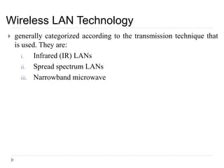  generally categorized according to the transmission technique that
is used. They are:
i. Infrared (IR) LANs
ii. Spread spectrum LANs
iii. Narrowband microwave
Wireless LAN Technology
 