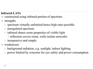 Infrared LANs
 constructed using infrared portion of spectrum
 strengths
 spectrum virtually unlimited hence high rates possible
 unregulated spectrum
 infrared shares some properties of visible light
 reflection covers room, walls isolate networks
 inexpensive and simple
 weaknesses
 background radiation, e.g. sunlight, indoor lighting
 power limited by concerns for eye safety and power consumption
 
