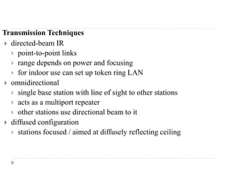 Transmission Techniques
 directed-beam IR
 point-to-point links
 range depends on power and focusing
 for indoor use can set up token ring LAN
 omnidirectional
 single base station with line of sight to other stations
 acts as a multiport repeater
 other stations use directional beam to it
 diffused configuration
 stations focused / aimed at diffusely reflecting ceiling
 