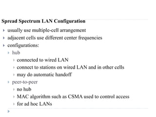 Spread Spectrum LAN Configuration
 usually use multiple-cell arrangement
 adjacent cells use different center frequencies
 configurations:
 hub
 connected to wired LAN
 connect to stations on wired LAN and in other cells
 may do automatic handoff
 peer-to-peer
 no hub
 MAC algorithm such as CSMA used to control access
 for ad hoc LANs
 
