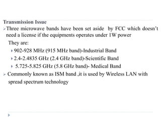 Transmission Issue
Three microwave bands have been set aside by FCC which doesn’t
need a license if the equipments operates under 1W power
They are:
 902-928 MHz (915 MHz band)-Industrial Band
 2.4-2.4835 GHz (2.4 GHz band)-Scientific Band
 5.725-5.825 GHz (5.8 GHz band)- Medical Band
 Commonly known as ISM band ,it is used by Wireless LAN with
spread spectrum technology
 