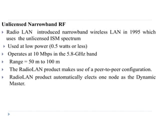 Unlicensed Narrowband RF
 Radio LAN introduced narrowband wireless LAN in 1995 which
uses the unlicensed ISM spectrum
 Used at low power (0.5 watts or less)
 Operates at 10 Mbps in the 5.8-GHz band
 Range = 50 m to 100 m
 The RadioLAN product makes use of a peer-to-peer configuration.
 RadioLAN product automatically elects one node as the Dynamic
Master.
 