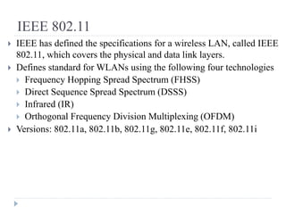IEEE 802.11
 IEEE has defined the specifications for a wireless LAN, called IEEE
802.11, which covers the physical and data link layers.
 Defines standard for WLANs using the following four technologies
 Frequency Hopping Spread Spectrum (FHSS)
 Direct Sequence Spread Spectrum (DSSS)
 Infrared (IR)
 Orthogonal Frequency Division Multiplexing (OFDM)
 Versions: 802.11a, 802.11b, 802.11g, 802.11e, 802.11f, 802.11i
 