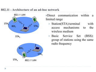 802.11 - Architecture of an ad-hoc network
Direct communication within a
limited range
 Station(STA):terminal with
access mechanisms to the
wireless medium
 Basic Service Set (BSS):
group of stations using the same
radio frequency
802.11 LAN
BSS2
802.11 LAN
BSS1
STA1
STA4
STA5
STA2
STA3
 