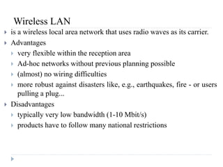 Wireless LAN
 is a wireless local area network that uses radio waves as its carrier.
 Advantages
 very flexible within the reception area
 Ad-hoc networks without previous planning possible
 (almost) no wiring difficulties
 more robust against disasters like, e.g., earthquakes, fire - or users
pulling a plug...
 Disadvantages
 typically very low bandwidth (1-10 Mbit/s)
 products have to follow many national restrictions
 