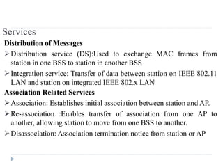 Services
Distribution of Messages
Distribution service (DS):Used to exchange MAC frames from
station in one BSS to station in another BSS
Integration service: Transfer of data between station on IEEE 802.11
LAN and station on integrated IEEE 802.x LAN
Association Related Services
Association: Establishes initial association between station and AP.
Re-association :Enables transfer of association from one AP to
another, allowing station to move from one BSS to another.
Disassociation: Association termination notice from station or AP
 