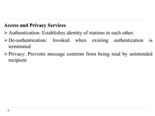 Access and Privacy Services
Authentication: Establishes identity of stations to each other.
De-authentication: Invoked when existing authentication is
terminated
Privacy: Prevents message contents from being read by unintended
recipient
 