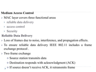 Medium Access Control
 MAC layer covers three functional areas
 reliable data delivery
 access control
 Security
Reliable Data Delivery
 Loss of frames due to noise, interference, and propagation effects.
 To ensure reliable data delivery IEEE 802.11 includes a frame
exchange protocol .
 Two frame exchange
 Source station transmits data
 Destination responds with acknowledgment (ACK)
 If source doesn’t receive ACK, it retransmits frame
 