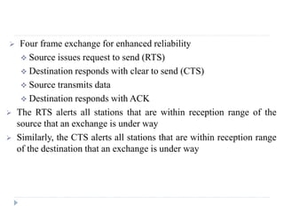  Four frame exchange for enhanced reliability
 Source issues request to send (RTS)
 Destination responds with clear to send (CTS)
 Source transmits data
 Destination responds with ACK
 The RTS alerts all stations that are within reception range of the
source that an exchange is under way
 Similarly, the CTS alerts all stations that are within reception range
of the destination that an exchange is under way
 