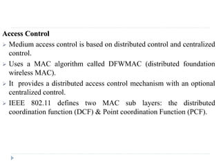 Access Control
 Medium access control is based on distributed control and centralized
control.
 Uses a MAC algorithm called DFWMAC (distributed foundation
wireless MAC).
 It provides a distributed access control mechanism with an optional
centralized control.
 IEEE 802.11 defines two MAC sub layers: the distributed
coordination function (DCF) & Point coordination Function (PCF).
 