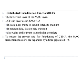 1. Distributed Coordination Function(DCF)
 The lower sub layer of the MAC layer.
 DCF sub layer uses CSMA /CA
if station has frame to send it listens to medium
if medium idle, station may transmit
else waits until current transmission complete
 To ensure the smooth and fair functioning of CSMA, the MAC
frame transmissions are separated by a time gap called IFS
 
