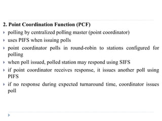 2. Point Coordination Function (PCF)
 polling by centralized polling master (point coordinator)
 uses PIFS when issuing polls
 point coordinator polls in round-robin to stations configured for
polling
 when poll issued, polled station may respond using SIFS
 if point coordinator receives response, it issues another poll using
PIFS
 if no response during expected turnaround time, coordinator issues
poll
 