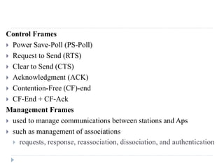 Control Frames
 Power Save-Poll (PS-Poll)
 Request to Send (RTS)
 Clear to Send (CTS)
 Acknowledgment (ACK)
 Contention-Free (CF)-end
 CF-End + CF-Ack
Management Frames
 used to manage communications between stations and Aps
 such as management of associations
 requests, response, reassociation, dissociation, and authentication
 