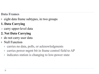 Data Frames
 eight data frame subtypes, in two groups
1. Data Carrying
 carry upper-level data
2. Not Data Carrying
 do not carry user data
 Null Function
 carries no data, polls, or acknowledgments
 carries power mgmt bit in frame control field to AP
 indicates station is changing to low-power state
 