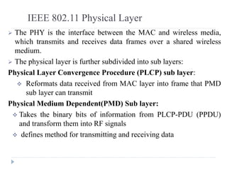 IEEE 802.11 Physical Layer
 The PHY is the interface between the MAC and wireless media,
which transmits and receives data frames over a shared wireless
medium.
 The physical layer is further subdivided into sub layers:
Physical Layer Convergence Procedure (PLCP) sub layer:
 Reformats data received from MAC layer into frame that PMD
sub layer can transmit
Physical Medium Dependent(PMD) Sub layer:
 Takes the binary bits of information from PLCP-PDU (PPDU)
and transform them into RF signals
 defines method for transmitting and receiving data
 