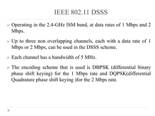 IEEE 802.11 DSSS
 Operating in the 2.4-GHz ISM band, at data rates of 1 Mbps and 2
Mbps.
 Up to three non overlapping channels, each with a data rate of 1
Mbps or 2 Mbps, can be used in the DSSS scheme.
 Each channel has a bandwidth of 5 MHz.
 The encoding scheme that is used is DBPSK (differential binary
phase shift keying) for the 1 Mbps rate and DQPSK(differential
Quadrature phase shift keying )for the 2 Mbps rate.
 